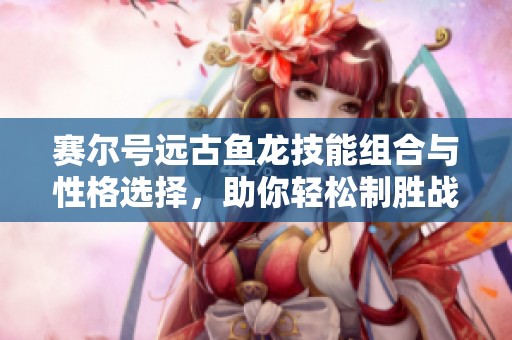 赛尔号远古鱼龙技能组合与性格选择，助你轻松制胜战斗
