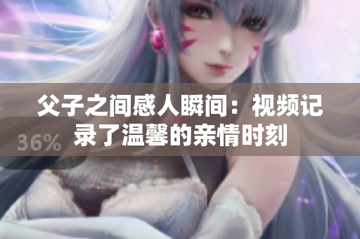 父子之间感人瞬间：视频记录了温馨的亲情时刻