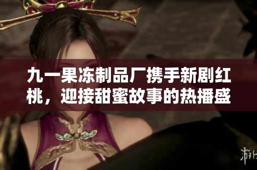 九一果冻制品厂携手新剧红桃，迎接甜蜜故事的热播盛宴