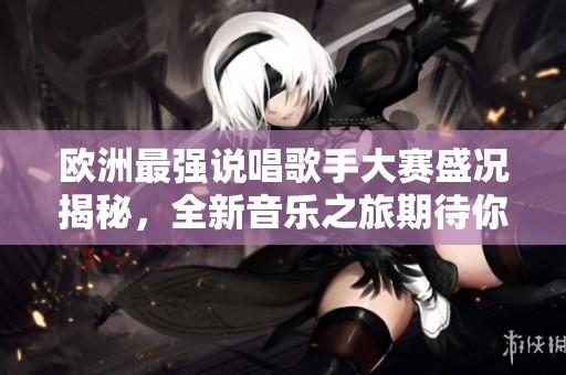 欧洲最强说唱歌手大赛盛况揭秘，全新音乐之旅期待你的参与