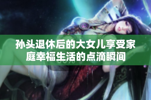孙头退休后的大女儿享受家庭幸福生活的点滴瞬间