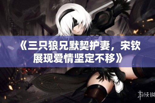 《三只狼兄默契护妻，宋钦展现爱情坚定不移》
