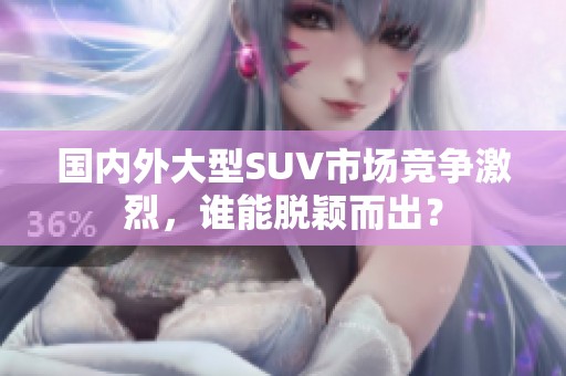 国内外大型SUV市场竞争激烈，谁能脱颖而出？