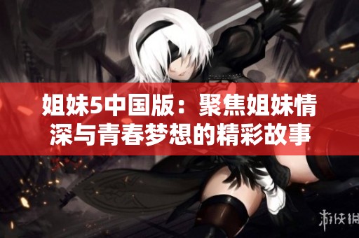 姐妹5中国版：聚焦姐妹情深与青春梦想的精彩故事