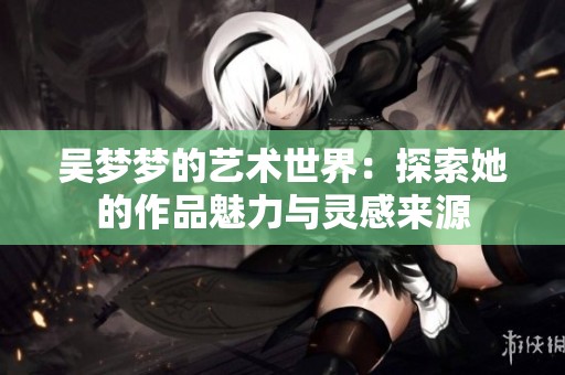 吴梦梦的艺术世界：探索她的作品魅力与灵感来源