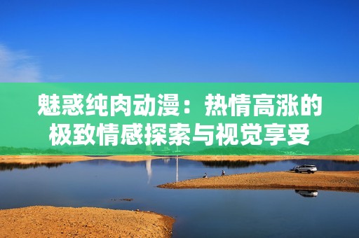 魅惑纯肉动漫：热情高涨的极致情感探索与视觉享受