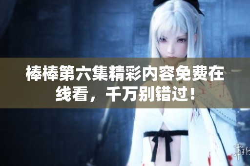 棒棒第六集精彩内容免费在线看，千万别错过！
