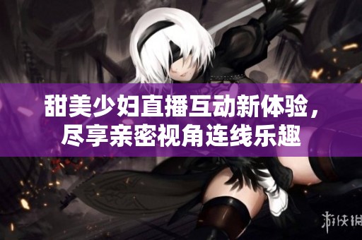 甜美少妇直播互动新体验，尽享亲密视角连线乐趣