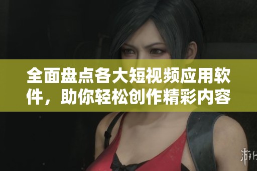 全面盘点各大短视频应用软件，助你轻松创作精彩内容