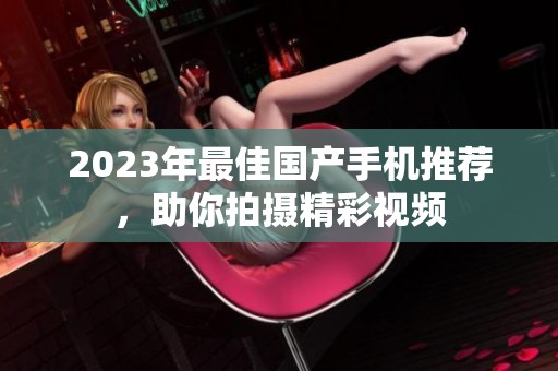 2023年最佳国产手机推荐，助你拍摄精彩视频