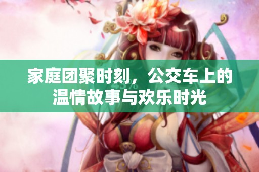 家庭团聚时刻，公交车上的温情故事与欢乐时光