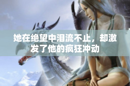 她在绝望中泪流不止，却激发了他的疯狂冲动