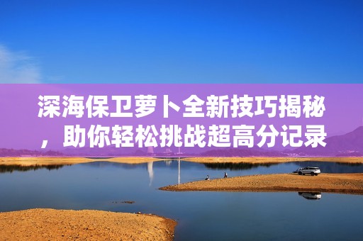深海保卫萝卜全新技巧揭秘，助你轻松挑战超高分记录