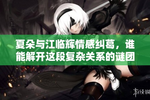 夏朵与江临辉情感纠葛，谁能解开这段复杂关系的谜团