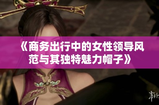 《商务出行中的女性领导风范与其独特魅力帽子》