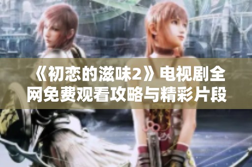 《初恋的滋味2》电视剧全网免费观看攻略与精彩片段分享