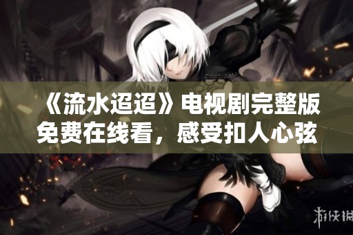 《流水迢迢》电视剧完整版免费在线看，感受扣人心弦的剧情魅力