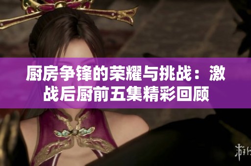 厨房争锋的荣耀与挑战：激战后厨前五集精彩回顾