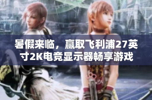 暑假来临，赢取飞利浦27英寸2K电竞显示器畅享游戏新体验！