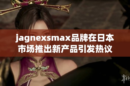 jagnexsmax品牌在日本市场推出新产品引发热议