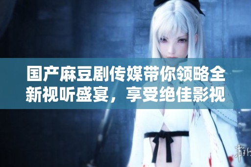 国产麻豆剧传媒带你领略全新视听盛宴，享受绝佳影视体验
