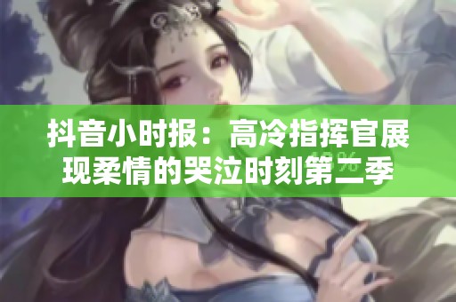 抖音小时报：高冷指挥官展现柔情的哭泣时刻第二季