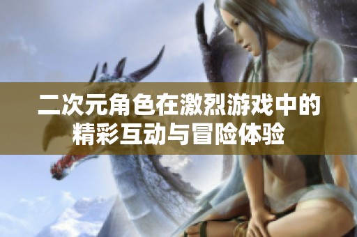 二次元角色在激烈游戏中的精彩互动与冒险体验