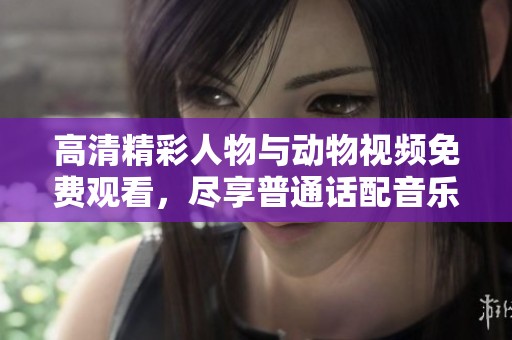 高清精彩人物与动物视频免费观看，尽享普通话配音乐趣