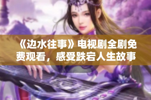 《边水往事》电视剧全剧免费观看，感受跌宕人生故事