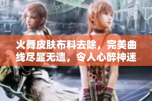火舞皮肤布料去除，完美曲线尽显无遗，令人心醉神迷