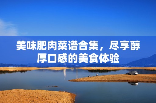 美味肥肉菜谱合集，尽享醇厚口感的美食体验
