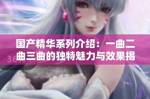 国产精华系列介绍：一曲二曲三曲的独特魅力与效果揭秘