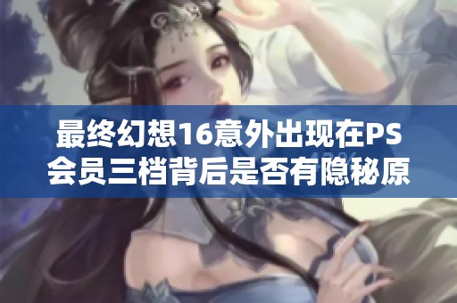 最终幻想16意外出现在PS会员三档背后是否有隐秘原因