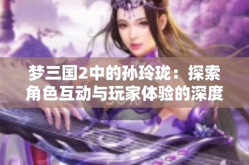 梦三国2中的孙玲珑：探索角色互动与玩家体验的深度融合