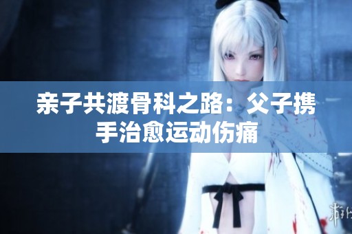 亲子共渡骨科之路：父子携手治愈运动伤痛