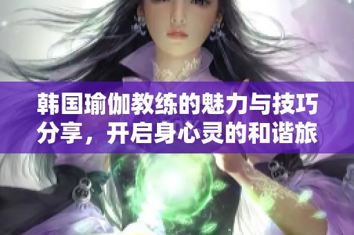 韩国瑜伽教练的魅力与技巧分享，开启身心灵的和谐旅程